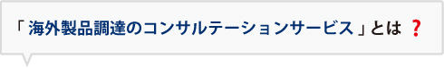 「海外製品調達のコンサルテーションサービス」とは？