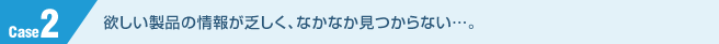 欲しい製品の情報が乏しく、なかなか見つからない…。