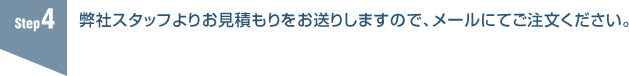 4.弊社スタッフよりお見積もりをお送りしますので、メールにてご注文ください