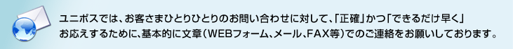 ユニポスでは、お客さまひとりひとりのお問い合わせに対して、「正確」かつ「できるだけ早く」お応えするために、基本的に文章（WEBフォーム、メール、FAX等）でのご連絡をお願いしております。