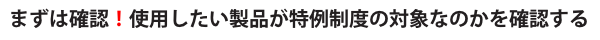 まずは確認！使用したい製品が特例制度の対象なのかを確認する