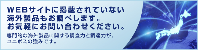 WEBサイトに掲載されていない海外製品もお調べします。
          お気軽にお問い合わせください。
          専門的な海外製品に関する調査力と調達力が、ユニポスの強みです。