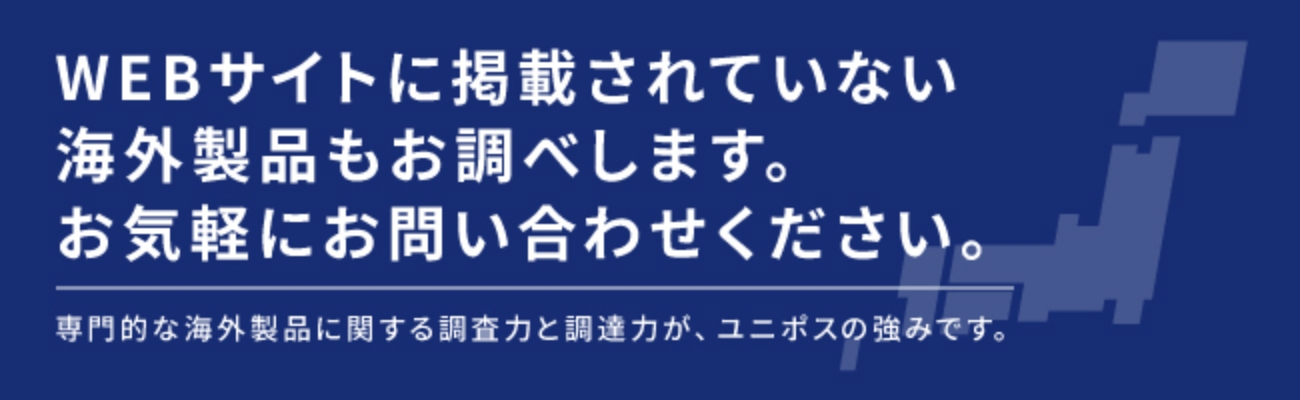 WEBサイトに掲載されていない海外製品もお調べします。
お気軽にお問い合わせください。
専門的な海外製品に関する調査力と調達力が、ユニポスの強みです。